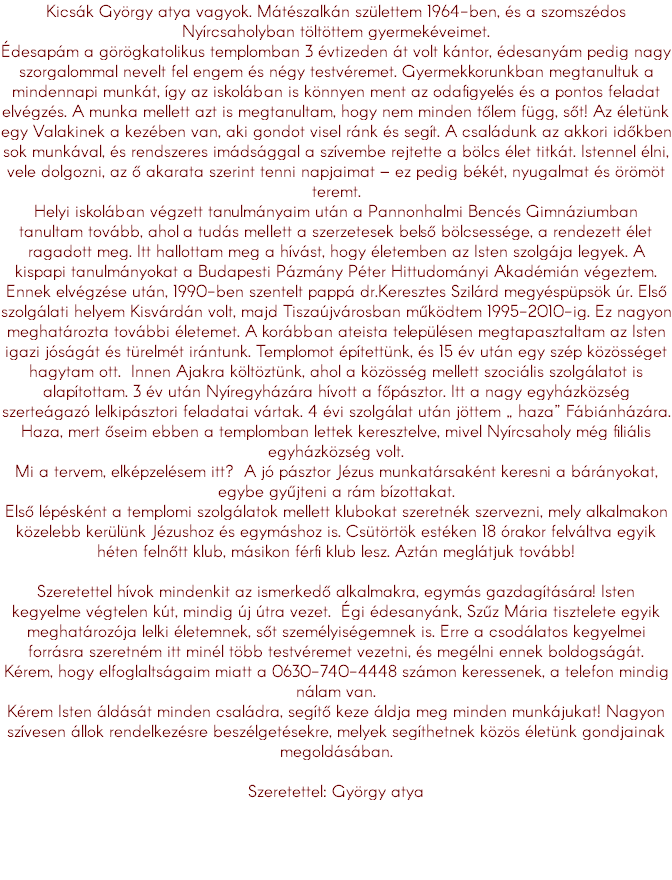 Kicsák György atya vagyok. Mátészalkán születtem 1964-ben, és a szomszédos Nyírcsaholyban töltöttem gyermekéveimet. Édesapám a görögkatolikus templomban 3 évtizeden át volt kántor, édesanyám pedig nagy szorgalommal nevelt fel engem és négy testvéremet. Gyermekkorunkban megtanultuk a mindennapi munkát, így az iskolában is könnyen ment az odafigyelés és a pontos feladat elvégzés. A munka mellett azt is megtanultam, hogy nem minden tőlem függ, sőt! Az életünk egy Valakinek a kezében van, aki gondot visel ránk és segít. A családunk az akkori időkben sok munkával, és rendszeres imádsággal a szívembe rejtette a bölcs élet titkát. Istennel élni, vele dolgozni, az ő akarata szerint tenni napjaimat – ez pedig békét, nyugalmat és örömöt teremt. Helyi iskolában végzett tanulmányaim után a Pannonhalmi Bencés Gimnáziumban tanultam tovább, ahol a tudás mellett a szerzetesek belső bölcsessége, a rendezett élet ragadott meg. Itt hallottam meg a hívást, hogy életemben az Isten szolgája legyek. A kispapi tanulmányokat a Budapesti Pázmány Péter Hittudományi Akadémián végeztem. Ennek elvégzése után, 1990-ben szentelt pappá dr.Keresztes Szilárd megyéspüpsök úr. Első szolgálati helyem Kisvárdán volt, majd Tiszaújvárosban működtem 1995-2010-ig. Ez nagyon meghatározta további életemet. A korábban ateista településen megtapasztaltam az Isten igazi jóságát és türelmét irántunk. Templomot építettünk, és 15 év után egy szép közösséget hagytam ott. Innen Ajakra költöztünk, ahol a közösség mellett szociális szolgálatot is alapítottam. 3 év után Nyíregyházára hívott a főpásztor. Itt a nagy egyházközség szerteágazó lelkipásztori feladatai vártak. 4 évi szolgálat után jöttem „ haza” Fábiánházára. Haza, mert őseim ebben a templomban lettek keresztelve, mivel Nyírcsaholy még filiális egyházközség volt. Mi a tervem, elképzelésem itt? A jó pásztor Jézus munkatársaként keresni a bárányokat, egybe gyűjteni a rám bízottakat. Első lépésként a templomi szolgálatok mellett klubokat szeretnék szervezni, mely alkalmakon közelebb kerülünk Jézushoz és egymáshoz is. Csütörtök estéken 18 órakor felváltva egyik héten felnőtt klub, másikon férfi klub lesz. Aztán meglátjuk tovább! Szeretettel hívok mindenkit az ismerkedő alkalmakra, egymás gazdagítására! Isten kegyelme végtelen kút, mindig új útra vezet. Égi édesanyánk, Szűz Mária tisztelete egyik meghatározója lelki életemnek, sőt személyiségemnek is. Erre a csodálatos kegyelmei forrásra szeretném itt minél több testvéremet vezetni, és megélni ennek boldogságát. Kérem, hogy elfoglaltságaim miatt a 0630-740-4448 számon keressenek, a telefon mindig nálam van. Kérem Isten áldását minden családra, segítő keze áldja meg minden munkájukat! Nagyon szívesen állok rendelkezésre beszélgetésekre, melyek segíthetnek közös életünk gondjainak megoldásában. Szeretettel: György atya 